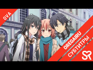 [субтитры | ova] yahari ore no seishun love comedy wa machigatteiru ova / как и ожидалось, моя школьная романтическая жизнь не