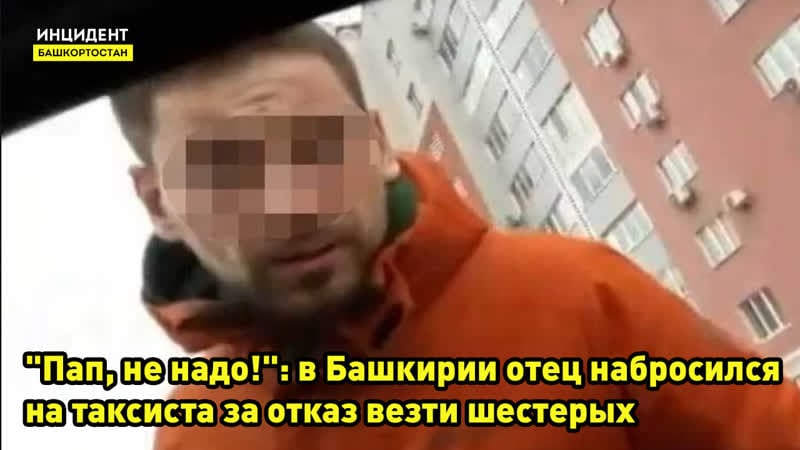 "пап, не надо!" в башкирии «яжеотец» набросился на таксиста за отказ везти шестерых